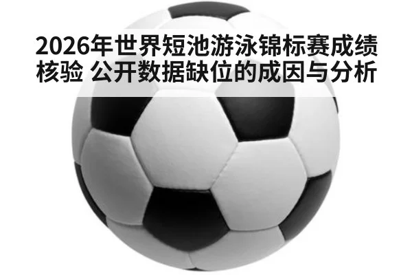 2026年世界短池游泳锦标赛成绩核验 公开数据缺位的成因与分析
